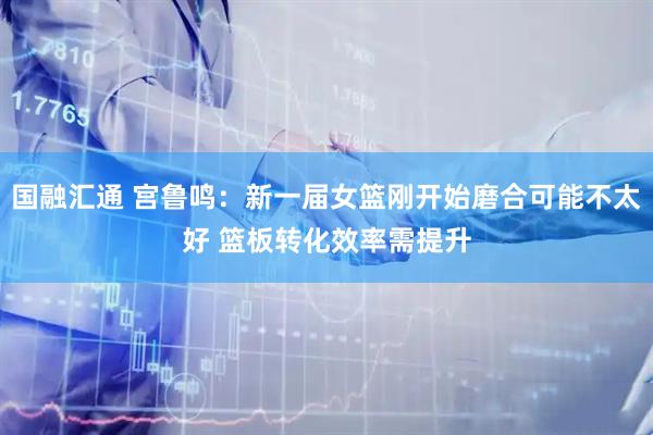 国融汇通 宫鲁鸣：新一届女篮刚开始磨合可能不太好 篮板转化效率需提升