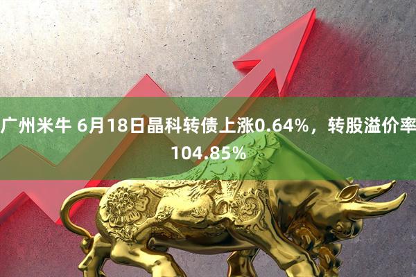 广州米牛 6月18日晶科转债上涨0.64%，转股溢价率104.85%