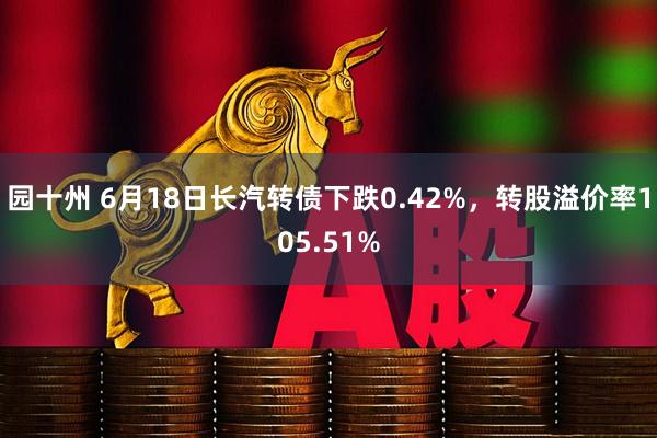 园十州 6月18日长汽转债下跌0.42%，转股溢价率105.51%