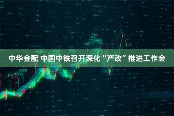 中华金配 中国中铁召开深化“产改”推进工作会