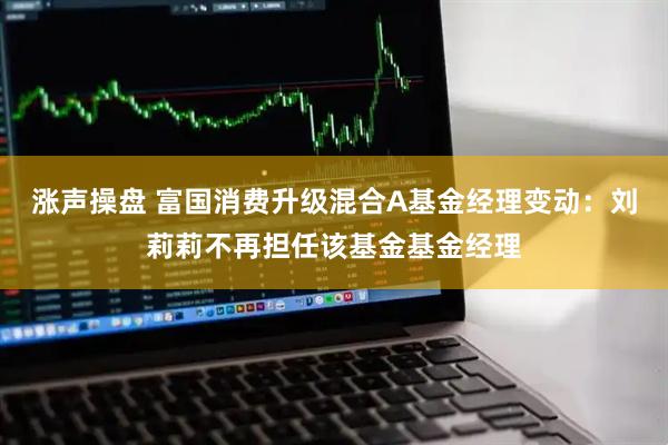 涨声操盘 富国消费升级混合A基金经理变动：刘莉莉不再担任该基金基金经理