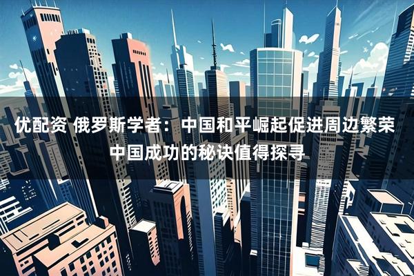 优配资 俄罗斯学者：中国和平崛起促进周边繁荣 中国成功的秘诀值得探寻