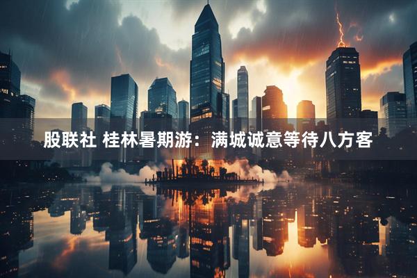 股联社 桂林暑期游：满城诚意等待八方客