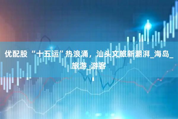 优配股 “十五运”热浪涌，汕头文旅新潮湃_海岛_旅游_游客