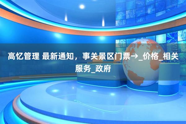 高忆管理 最新通知，事关景区门票→_价格_相关服务_政府