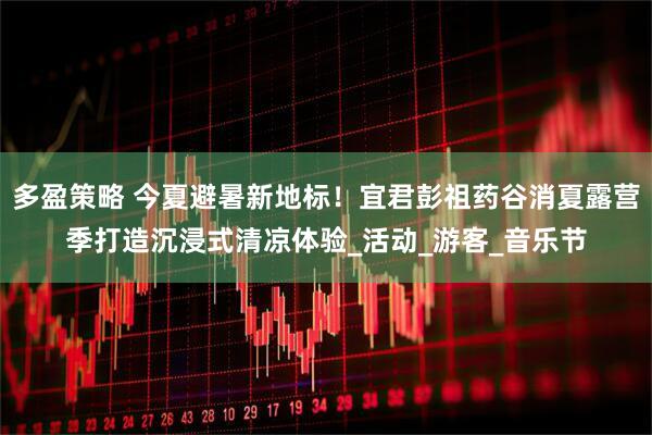 多盈策略 今夏避暑新地标！宜君彭祖药谷消夏露营季打造沉浸式清凉体验_活动_游客_音乐节
