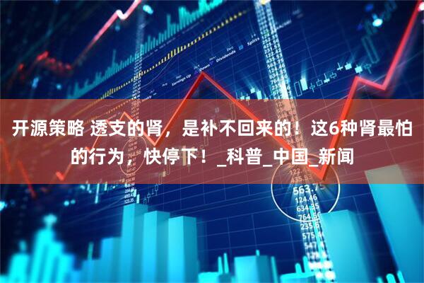 开源策略 透支的肾，是补不回来的！这6种肾最怕的行为，快停下！_科普_中国_新闻