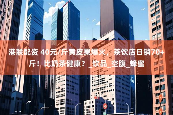 港联配资 40元/斤黄皮果爆火，茶饮店日销70+斤！比奶茶健康？_饮品_空腹_蜂蜜