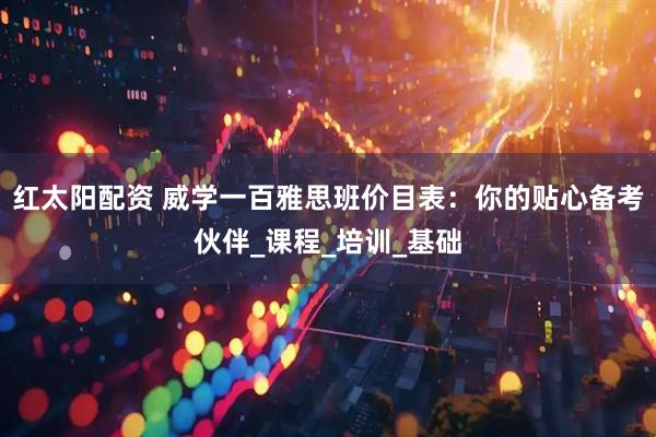 红太阳配资 威学一百雅思班价目表：你的贴心备考伙伴_课程_培训_基础