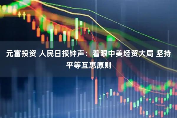 元富投资 人民日报钟声：着眼中美经贸大局 坚持平等互惠原则