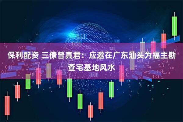 保利配资 三僚曾真君：应邀在广东汕头为福主勘查宅基地风水