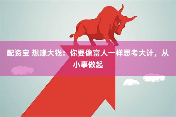 配资宝 想赚大钱：你要像富人一样思考大计，从小事做起