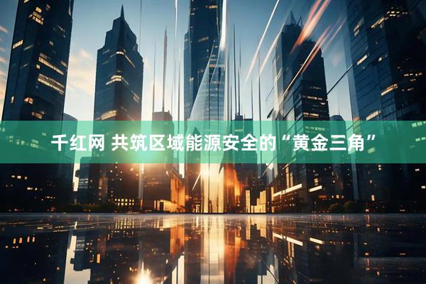 千红网 共筑区域能源安全的“黄金三角”