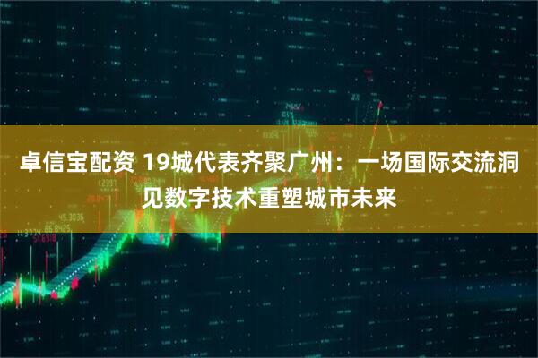 卓信宝配资 19城代表齐聚广州:一场国际交流洞见数字技术重塑城市未来