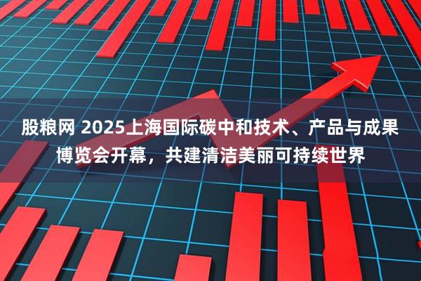 股粮网 2025上海国际碳中和技术、产品与成果博览会开幕，共建清洁美丽可持续世界